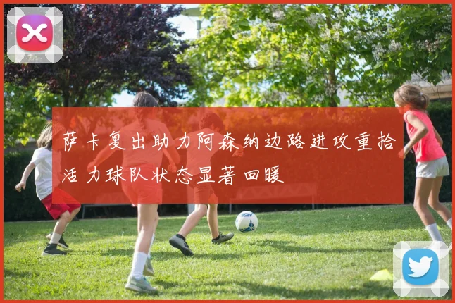 萨卡复出助力阿森纳边路进攻重拾活力球队状态显著回暖