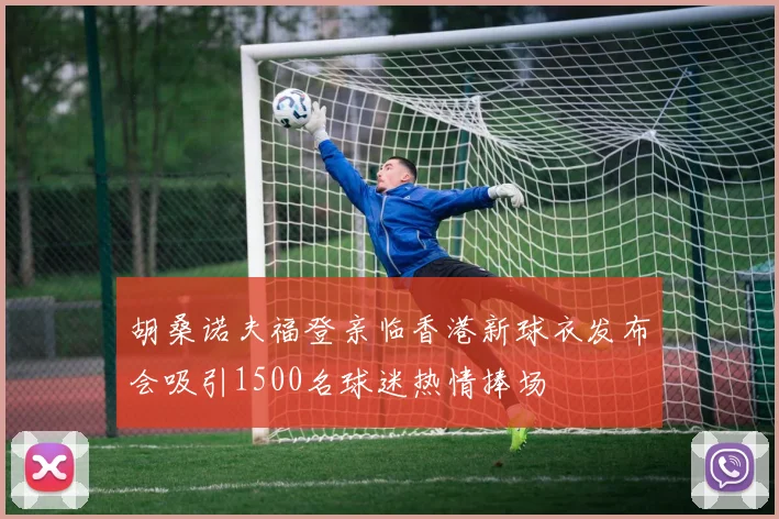 胡桑诺夫福登亲临香港新球衣发布会吸引1500名球迷热情捧场