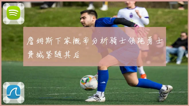 詹姆斯下家概率分析骑士领跑勇士费城紧随其后
