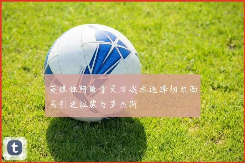 英媒称阿隆索灵活战术选择切尔西或引进拉蒙与罗杰斯