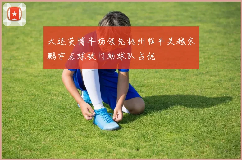 大连英博半场领先杭州临平吴越朱鹏宇点球破门助球队占优