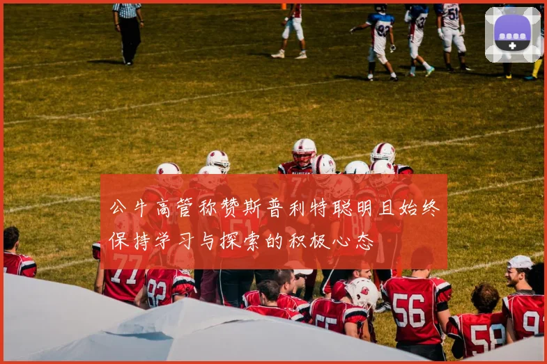 公牛高管称赞斯普利特聪明且始终保持学习与探索的积极心态