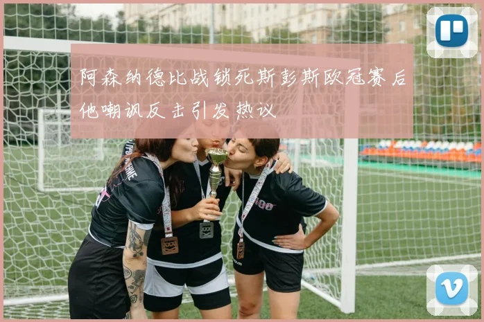 阿森纳德比战锁死斯彭斯欧冠赛后他嘲讽反击引发热议