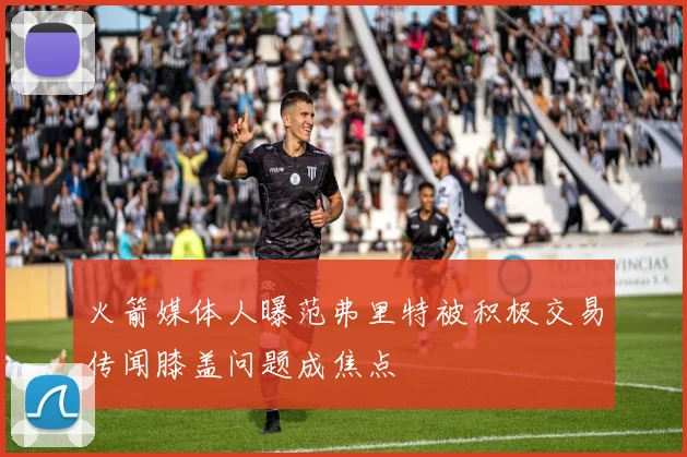 火箭媒体人曝范弗里特被积极交易传闻膝盖问题成焦点