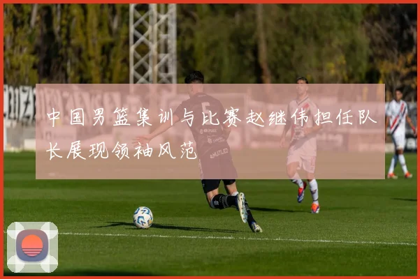 中国男篮集训与比赛赵继伟担任队长展现领袖风范