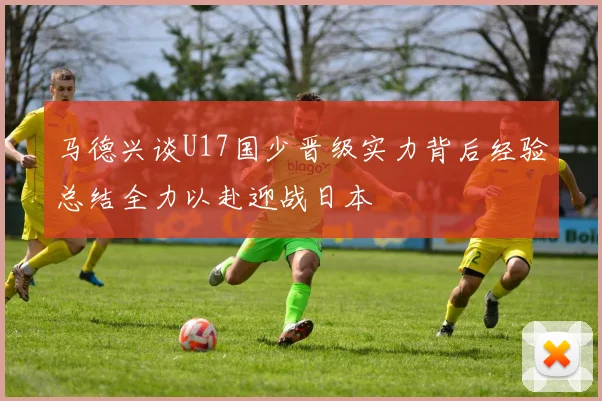 马德兴谈U17国少晋级实力背后经验总结全力以赴迎战日本