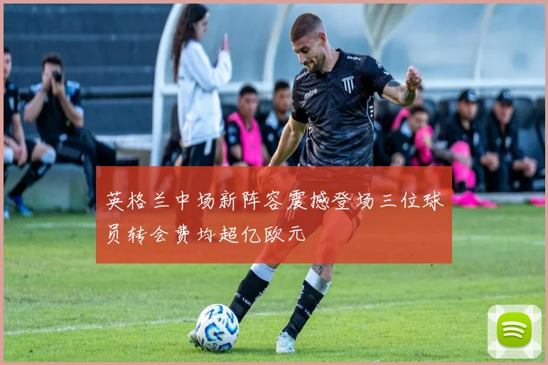 英格兰中场新阵容震撼登场三位球员转会费均超亿欧元