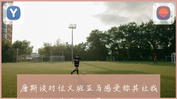 唐斯谈对位文班亚马感受称其让我忆起与约基奇的较量