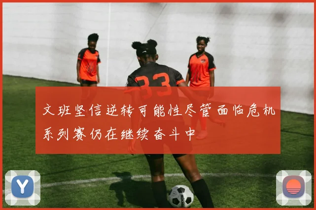 文班坚信逆转可能性尽管面临危机系列赛仍在继续奋斗中