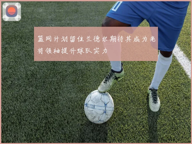 篮网计划留住兰德尔期待其成为老将领袖提升球队实力
