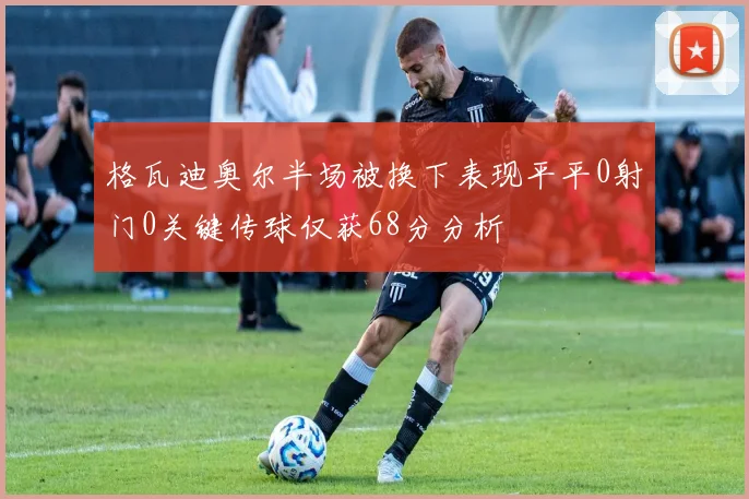 格瓦迪奥尔半场被换下表现平平0射门0关键传球仅获68分分析